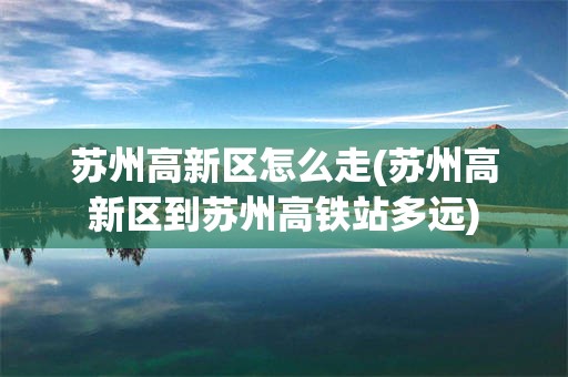 苏州高新区怎么走(苏州高新区到苏州高铁站多远)