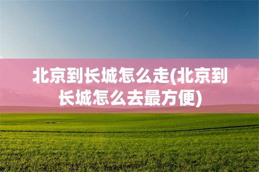 北京到长城怎么走(北京到长城怎么去最方便)