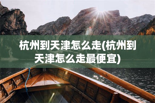 杭州到天津怎么走(杭州到天津怎么走最便宜)