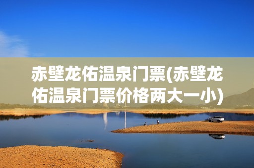 赤壁龙佑温泉门票(赤壁龙佑温泉门票价格两大一小)
