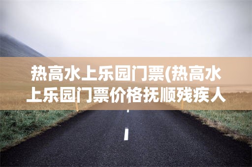 热高水上乐园门票(热高水上乐园门票价格抚顺残疾人免票吗)