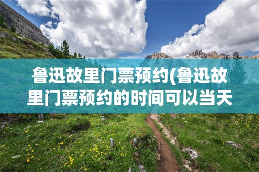 鲁迅故里门票预约(鲁迅故里门票预约的时间可以当天提前吗)
