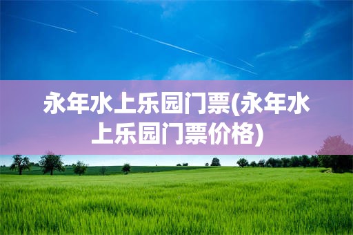 永年水上乐园门票(永年水上乐园门票价格)