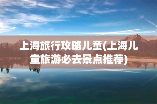 上海旅行攻略儿童(上海儿童旅游必去景点推荐)
