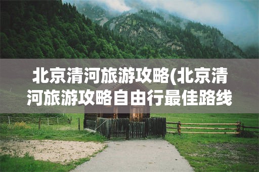 北京清河旅游攻略(北京清河旅游攻略自由行最佳路线图)