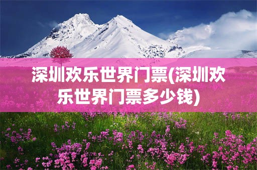 深圳欢乐世界门票(深圳欢乐世界门票多少钱)