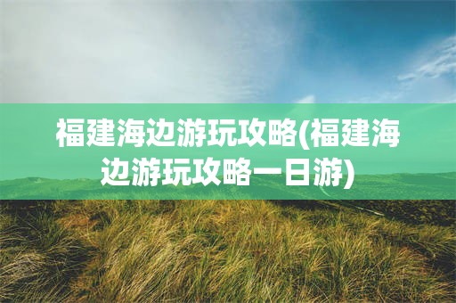 福建海边游玩攻略(福建海边游玩攻略一日游)