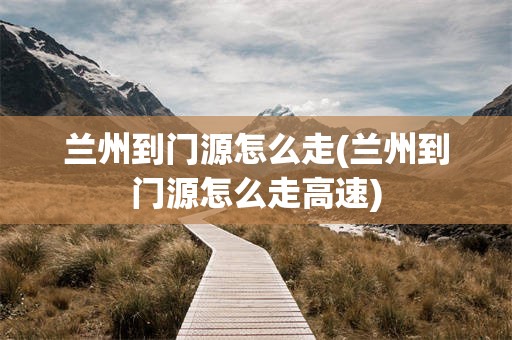 兰州到门源怎么走(兰州到门源怎么走高速)