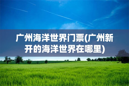 广州海洋世界门票(广州新开的海洋世界在哪里)