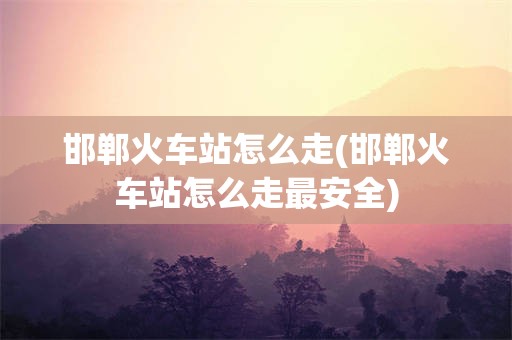 邯郸火车站怎么走(邯郸火车站怎么走最安全)