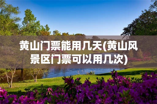黄山门票能用几天(黄山风景区门票可以用几次)