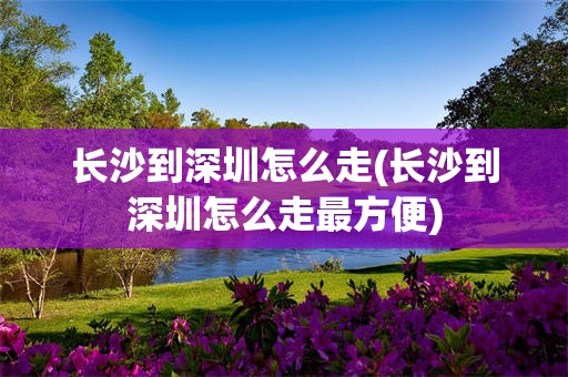 长沙到深圳怎么走(长沙到深圳怎么走最方便)