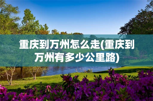 重庆到万州怎么走(重庆到万州有多少公里路)