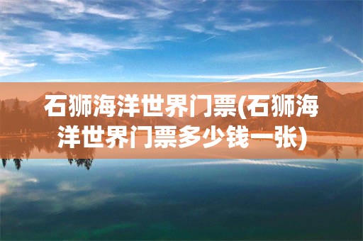 石狮海洋世界门票(石狮海洋世界门票多少钱一张)