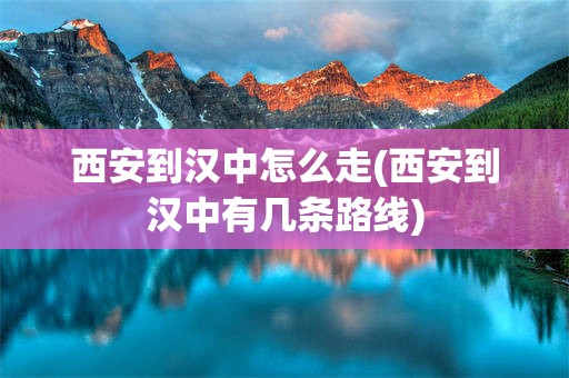 西安到汉中怎么走(西安到汉中有几条路线)