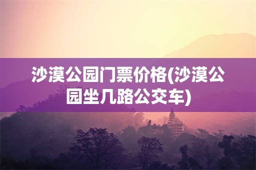 沙漠公园门票价格(沙漠公园坐几路公交车)