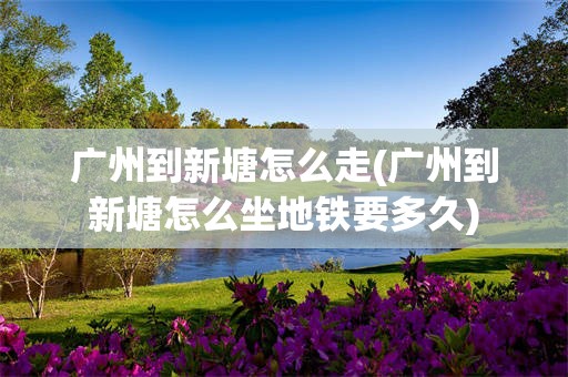 广州到新塘怎么走(广州到新塘怎么坐地铁要多久)