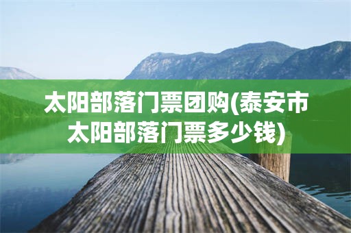 太阳部落门票团购(泰安市太阳部落门票多少钱)
