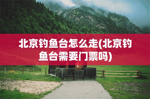 北京钓鱼台怎么走(北京钓鱼台需要门票吗)