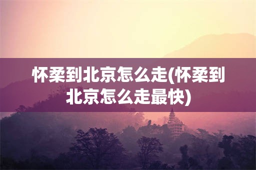 怀柔到北京怎么走(怀柔到北京怎么走最快)