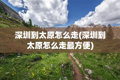 深圳到太原怎么走(深圳到太原怎么走最方便)