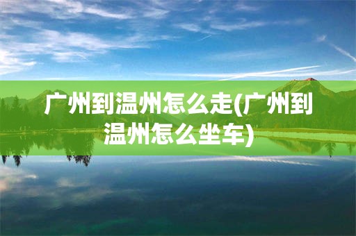 广州到温州怎么走(广州到温州怎么坐车)