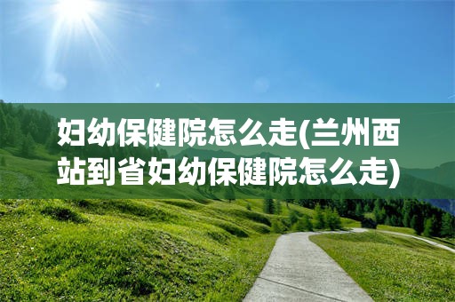 妇幼保健院怎么走(兰州西站到省妇幼保健院怎么走)