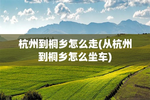 杭州到桐乡怎么走(从杭州到桐乡怎么坐车)