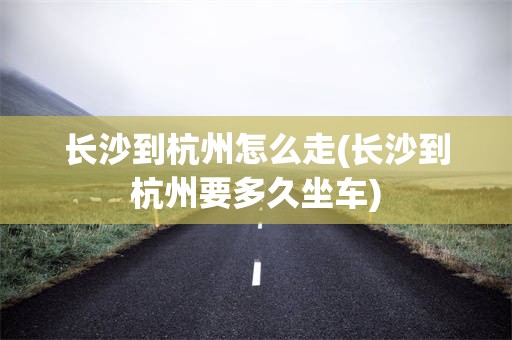 长沙到杭州怎么走(长沙到杭州要多久坐车)