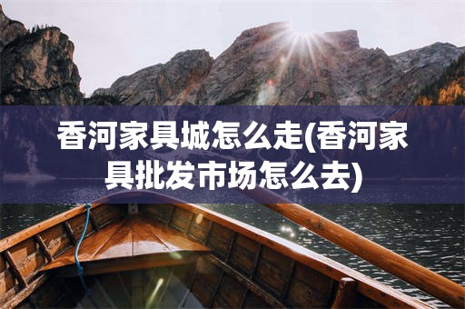 香河家具城怎么走(香河家具批发市场怎么去)
