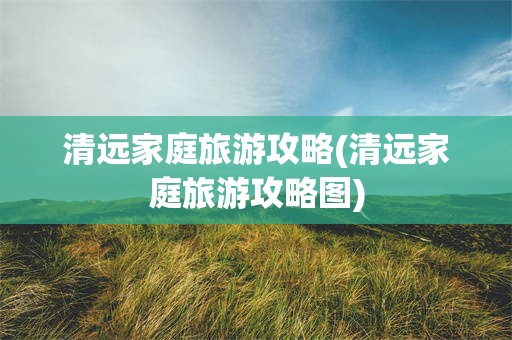 清远家庭旅游攻略(清远家庭旅游攻略图)