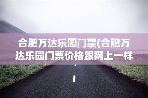 合肥万达乐园门票(合肥万达乐园门票价格跟网上一样吗)