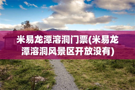 米易龙潭溶洞门票(米易龙潭溶洞风景区开放没有)