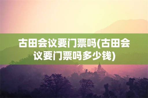 古田会议要门票吗(古田会议要门票吗多少钱)