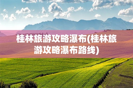 桂林旅游攻略瀑布(桂林旅游攻略瀑布路线)