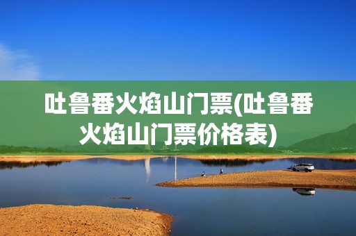 吐鲁番火焰山门票(吐鲁番火焰山门票价格表)