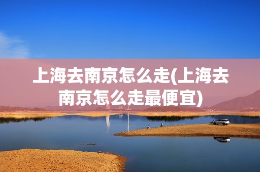 上海去南京怎么走(上海去南京怎么走最便宜)