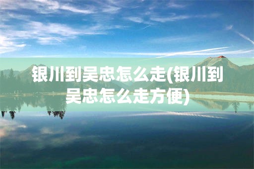 银川到吴忠怎么走(银川到吴忠怎么走方便)
