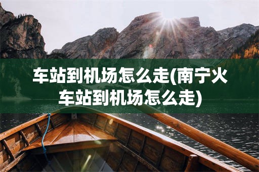 车站到机场怎么走(南宁火车站到机场怎么走)