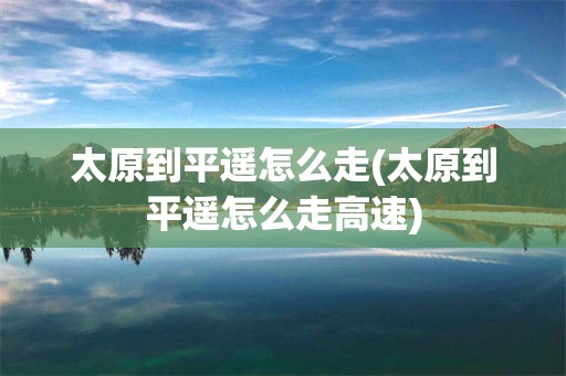 太原到平遥怎么走(太原到平遥怎么走高速)