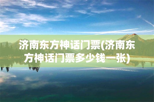 济南东方神话门票(济南东方神话门票多少钱一张)