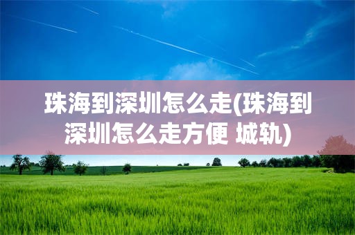 珠海到深圳怎么走(珠海到深圳怎么走方便 城轨)
