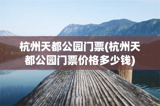 杭州天都公园门票(杭州天都公园门票价格多少钱)