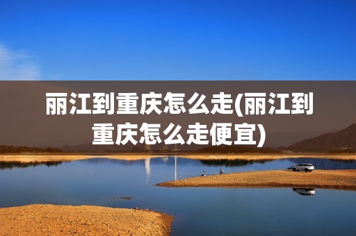 丽江到重庆怎么走(丽江到重庆怎么走便宜)