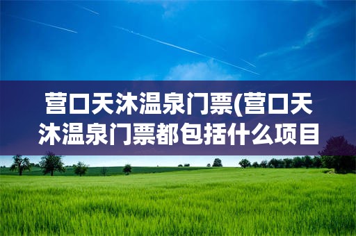 营口天沐温泉门票(营口天沐温泉门票都包括什么项目)