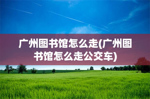 广州图书馆怎么走(广州图书馆怎么走公交车)