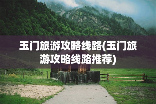 玉门旅游攻略线路(玉门旅游攻略线路推荐)