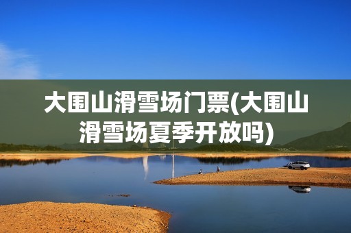大围山滑雪场门票(大围山滑雪场夏季开放吗)