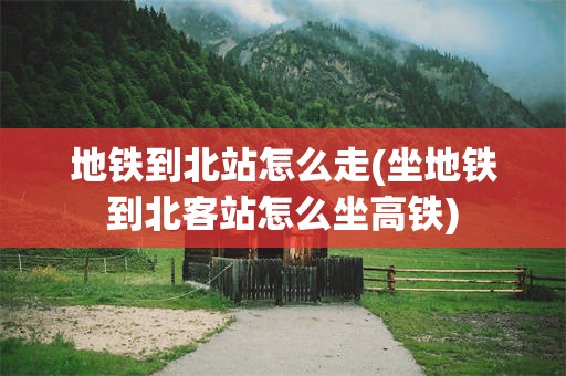 地铁到北站怎么走(坐地铁到北客站怎么坐高铁)