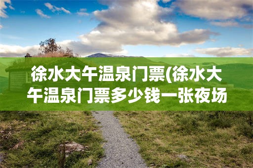 徐水大午温泉门票(徐水大午温泉门票多少钱一张夜场)